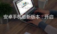 安卓手机最新版本:开启智能手机新时代,体验前所未有的科技革新